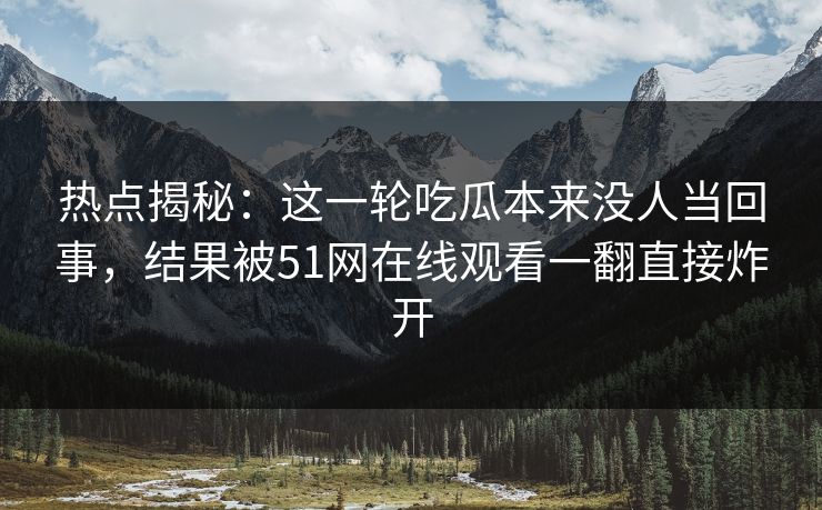 热点揭秘：这一轮吃瓜本来没人当回事，结果被51网在线观看一翻直接炸开