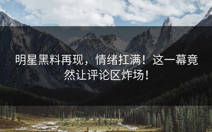 明星黑料再现，情绪扛满！这一幕竟然让评论区炸场！