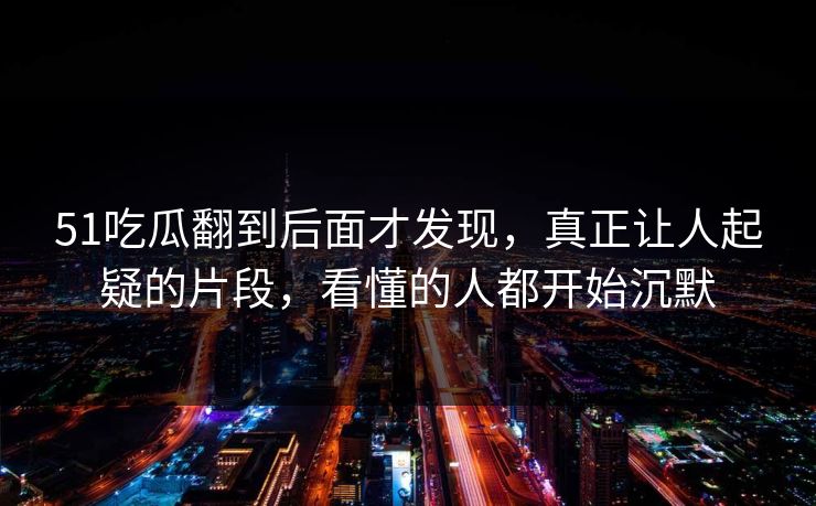 51吃瓜翻到后面才发现,真正让人起疑的片段,看懂的人都开始沉默 51吃瓜翻到后面才发现,真正让人起疑的片段,看懂的人都开始沉默